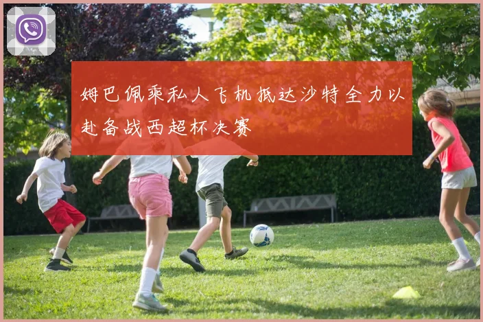 姆巴佩乘私人飞机抵达沙特全力以赴备战西超杯决赛