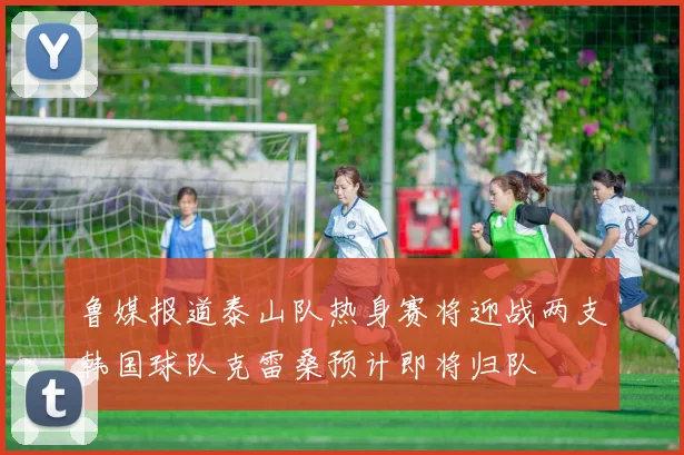 鲁媒报道泰山队热身赛将迎战两支韩国球队克雷桑预计即将归队