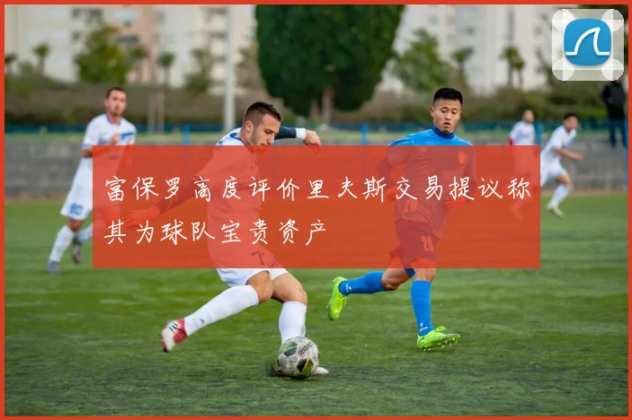 富保罗高度评价里夫斯交易提议称其为球队宝贵资产