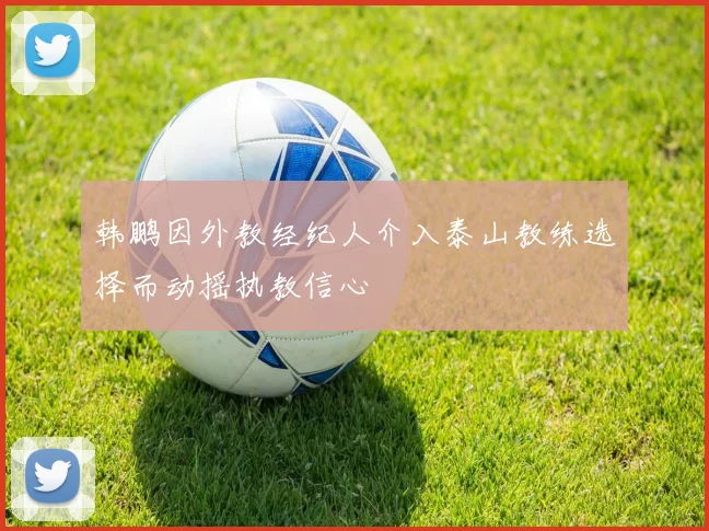 韩鹏因外教经纪人介入泰山教练选择而动摇执教信心