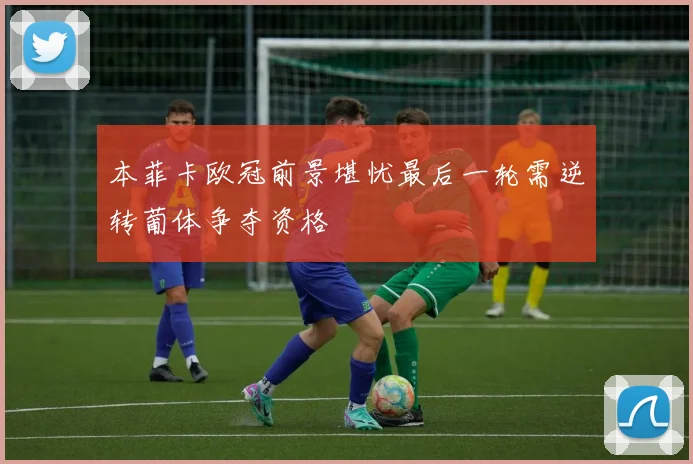 本菲卡欧冠前景堪忧最后一轮需逆转葡体争夺资格