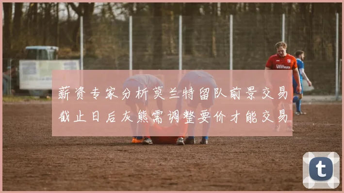 薪资专家分析莫兰特留队前景交易截止日后灰熊需调整要价才能交易