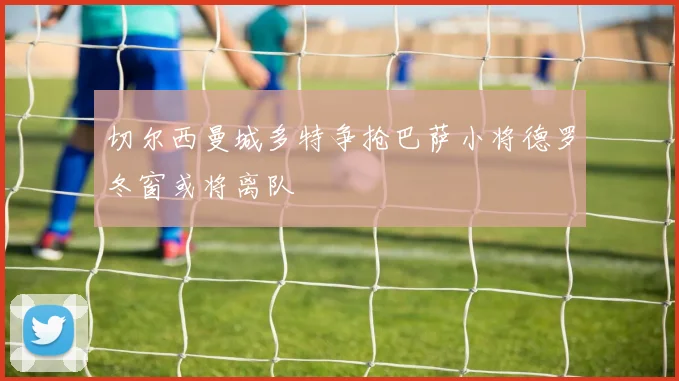 切尔西曼城多特争抢巴萨小将德罗冬窗或将离队