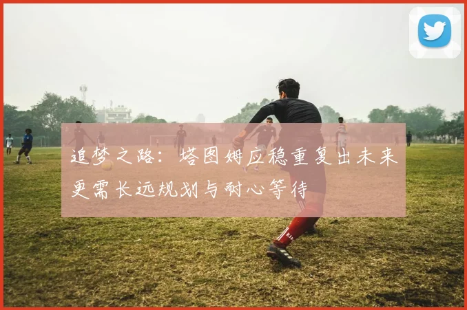 追梦之路：塔图姆应稳重复出未来更需长远规划与耐心等待
