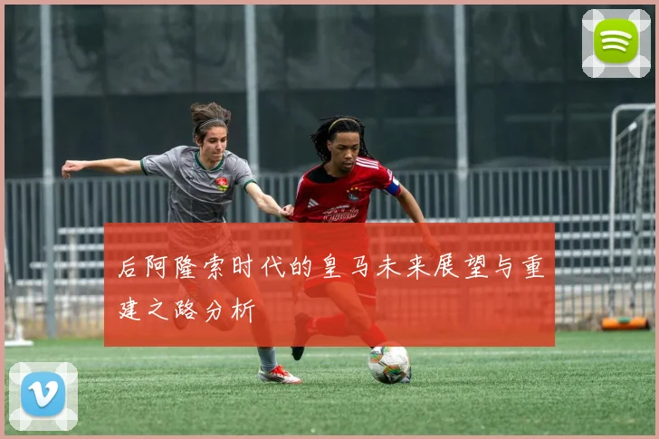 后阿隆索时代的皇马未来展望与重建之路分析