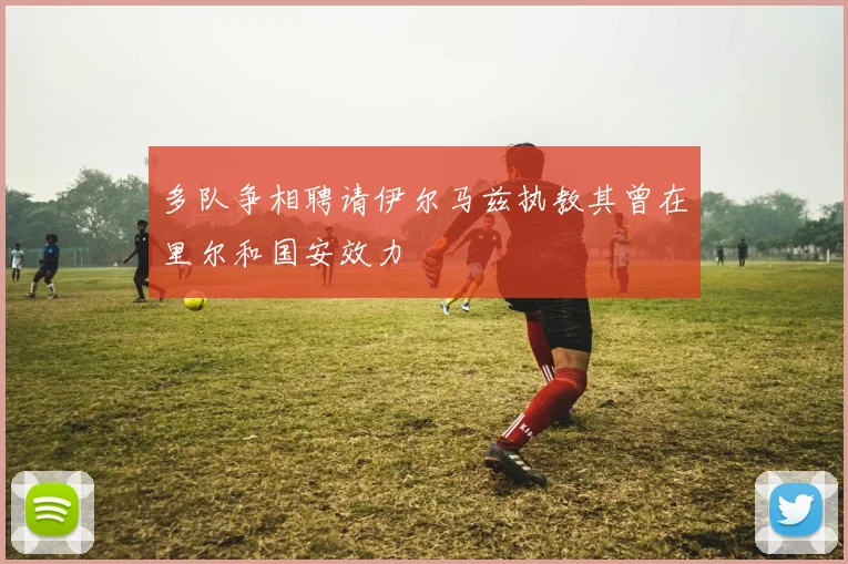 多队争相聘请伊尔马兹执教其曾在里尔和国安效力